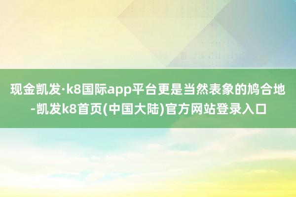 现金凯发·k8国际app平台更是当然表象的鸠合地-凯发k8首页(中国大陆)官方网站登录入口