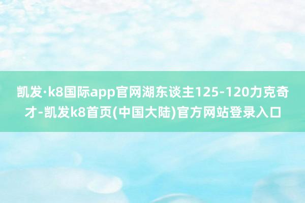 凯发·k8国际app官网湖东谈主125-120力克奇才-凯发k8首页(中国大陆)官方网站登录入口