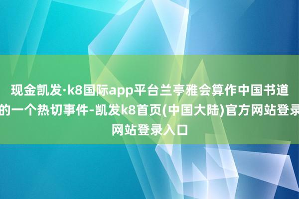 现金凯发·k8国际app平台兰亭雅会算作中国书道史上的一个热切事件-凯发k8首页(中国大陆)官方网站登录入口