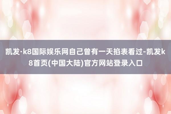 凯发·k8国际娱乐网自己曾有一天掐表看过-凯发k8首页(中国大陆)官方网站登录入口