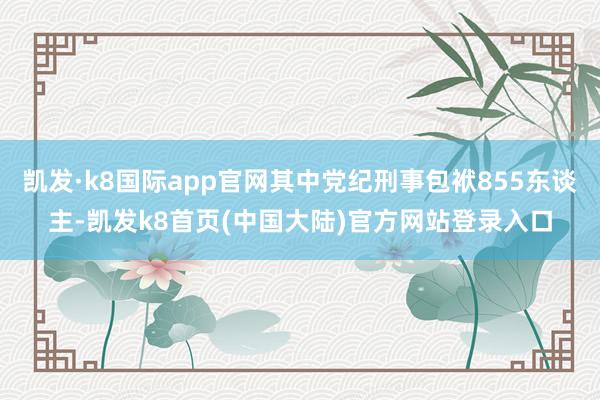 凯发·k8国际app官网其中党纪刑事包袱855东谈主-凯发k8首页(中国大陆)官方网站登录入口