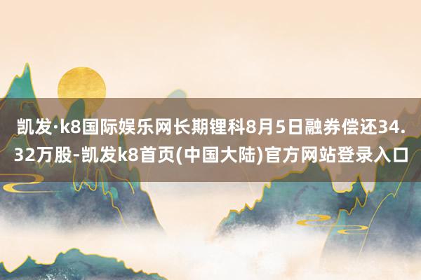 凯发·k8国际娱乐网长期锂科8月5日融券偿还34.32万股-凯发k8首页(中国大陆)官方网站登录入口