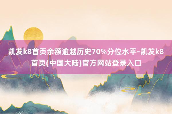 凯发k8首页余额逾越历史70%分位水平-凯发k8首页(中国大陆)官方网站登录入口