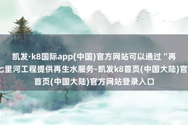 凯发·k8国际app(中国)官方网站可以通过“再生水+”项目为七里河工程提供再生水服务-凯发k8首页(中国大陆)官方网站登录入口