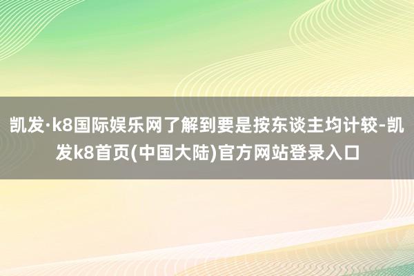 凯发·k8国际娱乐网了解到要是按东谈主均计较-凯发k8首页(中国大陆)官方网站登录入口