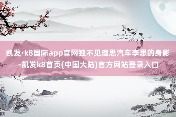 凯发·k8国际app官网独不见理思汽车李思的身影-凯发k8首页(中国大陆)官方网站登录入口
