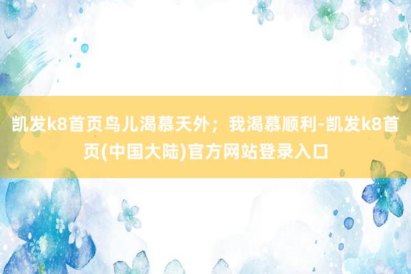 凯发k8首页鸟儿渴慕天外；我渴慕顺利-凯发k8首页(中国大陆)官方网站登录入口
