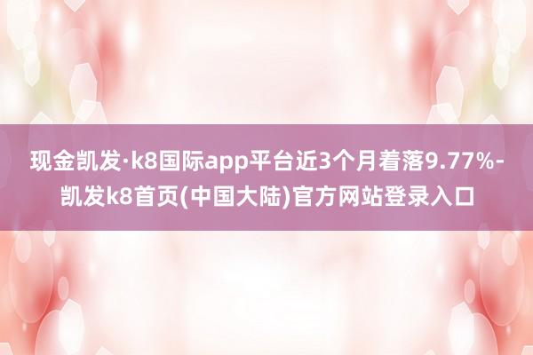 现金凯发·k8国际app平台近3个月着落9.77%-凯发k8首页(中国大陆)官方网站登录入口