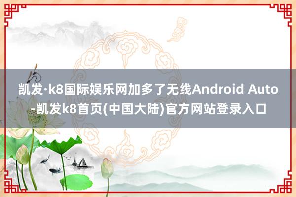 凯发·k8国际娱乐网加多了无线Android Auto-凯发k8首页(中国大陆)官方网站登录入口