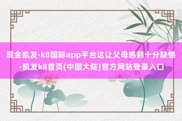 现金凯发·k8国际app平台这让父母感到十分缺憾-凯发k8首页(中国大陆)官方网站登录入口