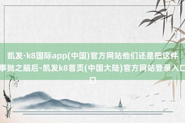 凯发·k8国际app(中国)官方网站他们还是把这件事抛之脑后-凯发k8首页(中国大陆)官方网站登录入口