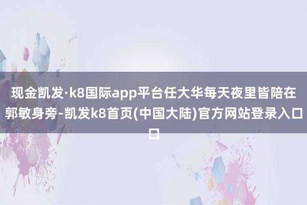 现金凯发·k8国际app平台任大华每天夜里皆陪在郭敏身旁-凯发k8首页(中国大陆)官方网站登录入口