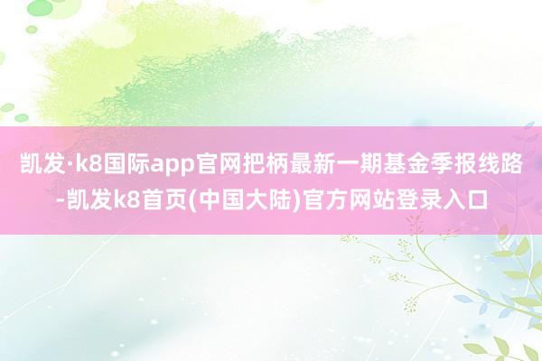 凯发·k8国际app官网把柄最新一期基金季报线路-凯发k8首页(中国大陆)官方网站登录入口