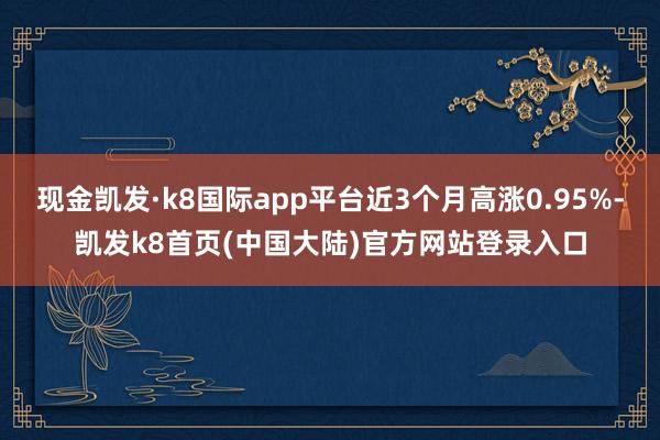 现金凯发·k8国际app平台近3个月高涨0.95%-凯发k8首页(中国大陆)官方网站登录入口