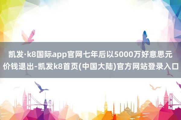 凯发·k8国际app官网七年后以5000万好意思元价钱退出-凯发k8首页(中国大陆)官方网站登录入口