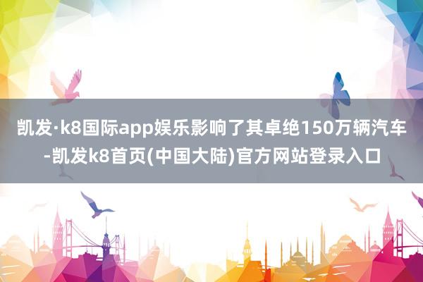 凯发·k8国际app娱乐影响了其卓绝150万辆汽车-凯发k8首页(中国大陆)官方网站登录入口