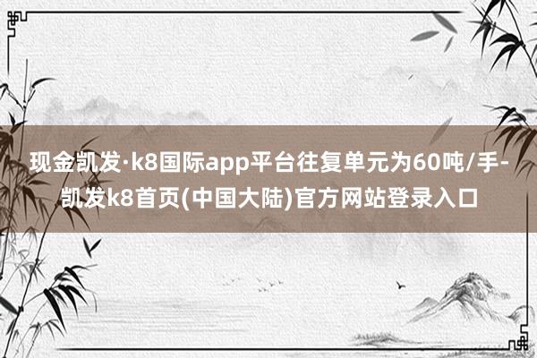 现金凯发·k8国际app平台往复单元为60吨/手-凯发k8首页(中国大陆)官方网站登录入口