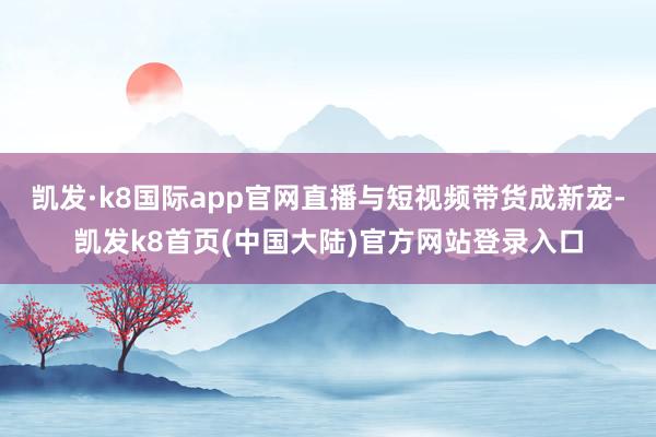 凯发·k8国际app官网直播与短视频带货成新宠-凯发k8首页(中国大陆)官方网站登录入口