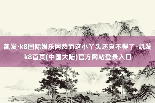 凯发·k8国际娱乐网然而这小丫头还真不得了-凯发k8首页(中国大陆)官方网站登录入口