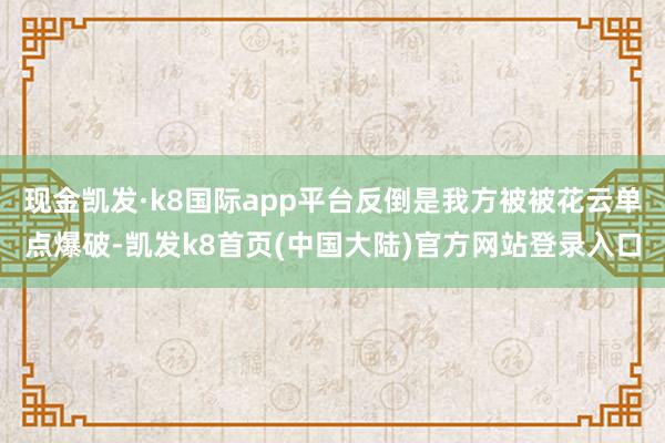 现金凯发·k8国际app平台反倒是我方被被花云单点爆破-凯发k8首页(中国大陆)官方网站登录入口