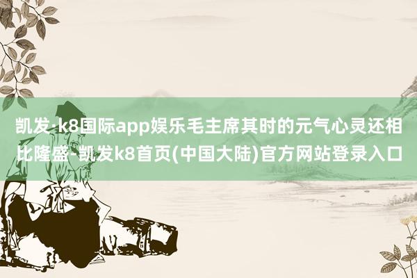 凯发·k8国际app娱乐毛主席其时的元气心灵还相比隆盛-凯发k8首页(中国大陆)官方网站登录入口