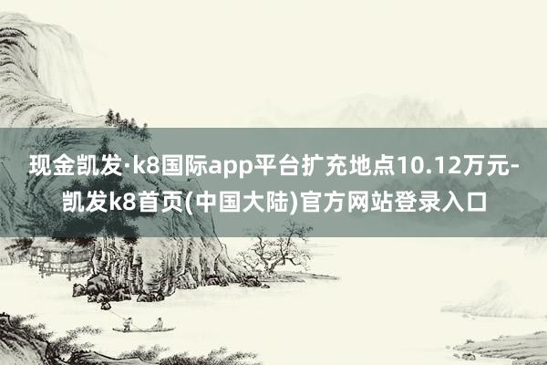现金凯发·k8国际app平台扩充地点10.12万元-凯发k8首页(中国大陆)官方网站登录入口
