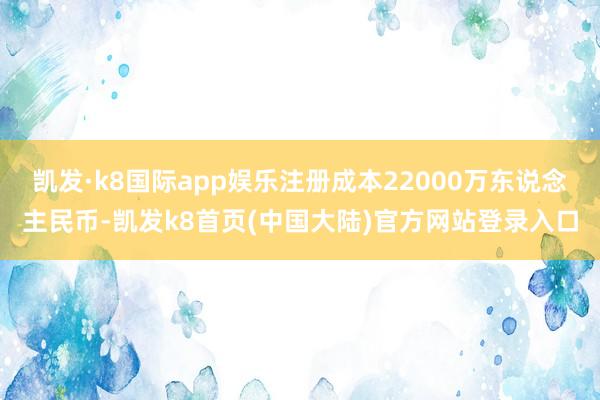 凯发·k8国际app娱乐注册成本22000万东说念主民币-凯发k8首页(中国大陆)官方网站登录入口