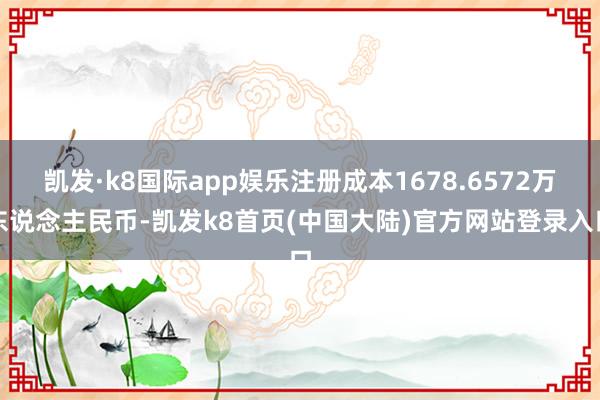 凯发·k8国际app娱乐注册成本1678.6572万东说念主民币-凯发k8首页(中国大陆)官方网站登录入口