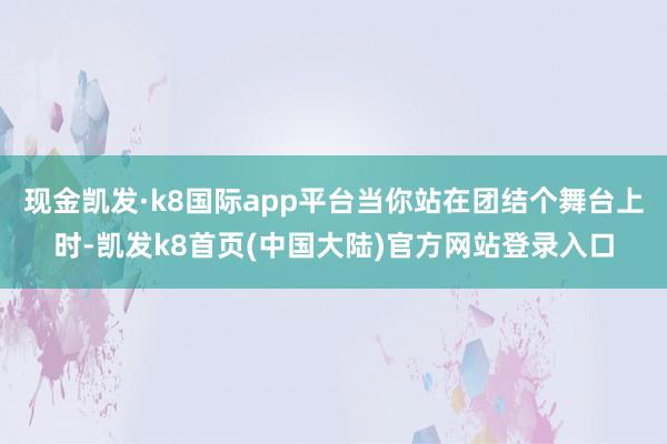 现金凯发·k8国际app平台当你站在团结个舞台上时-凯发k8首页(中国大陆)官方网站登录入口