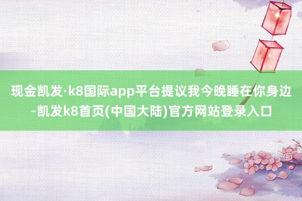 现金凯发·k8国际app平台提议我今晚睡在你身边-凯发k8首页(中国大陆)官方网站登录入口