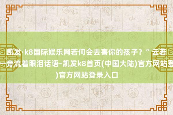 凯发·k8国际娱乐网若何会去害你的孩子？”云若雨也在一旁流着眼泪话语-凯发k8首页(中国大陆)官方网站登录入口