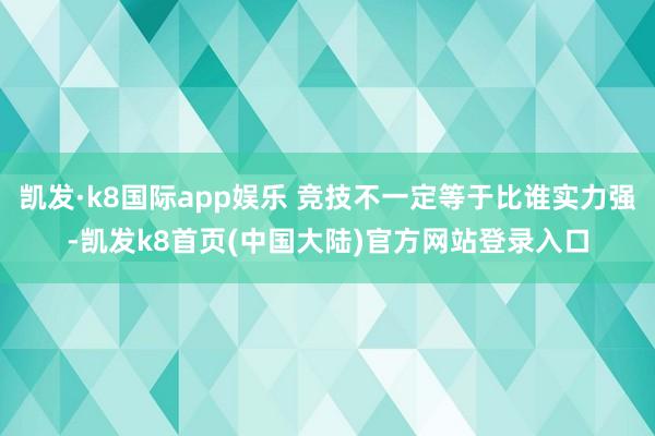 凯发·k8国际app娱乐 竞技不一定等于比谁实力强-凯发k8首页(中国大陆)官方网站登录入口
