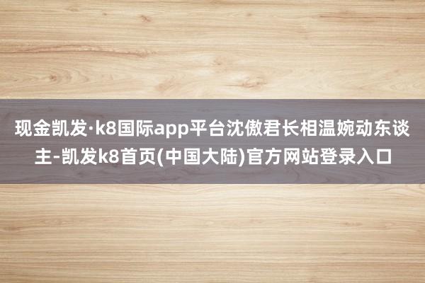 现金凯发·k8国际app平台沈傲君长相温婉动东谈主-凯发k8首页(中国大陆)官方网站登录入口
