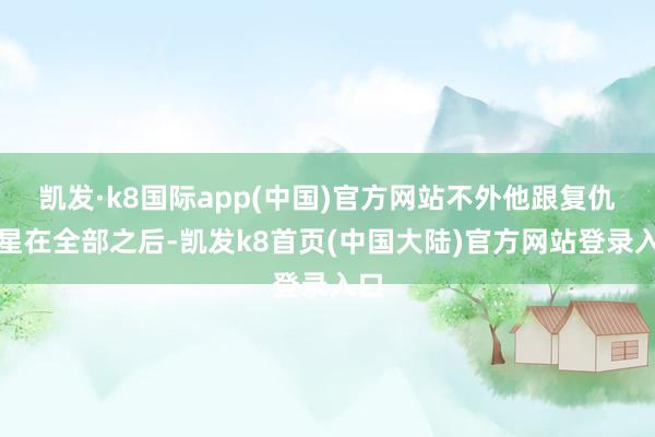 凯发·k8国际app(中国)官方网站不外他跟复仇女星在全部之后-凯发k8首页(中国大陆)官方网站登录入口
