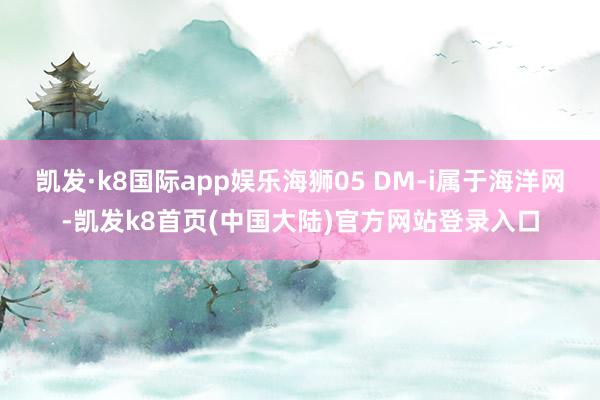 凯发·k8国际app娱乐海狮05 DM-i属于海洋网-凯发k8首页(中国大陆)官方网站登录入口