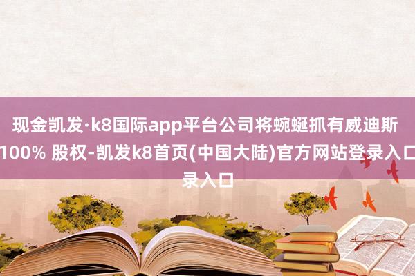 现金凯发·k8国际app平台公司将蜿蜒抓有威迪斯 100% 股权-凯发k8首页(中国大陆)官方网站登录入口
