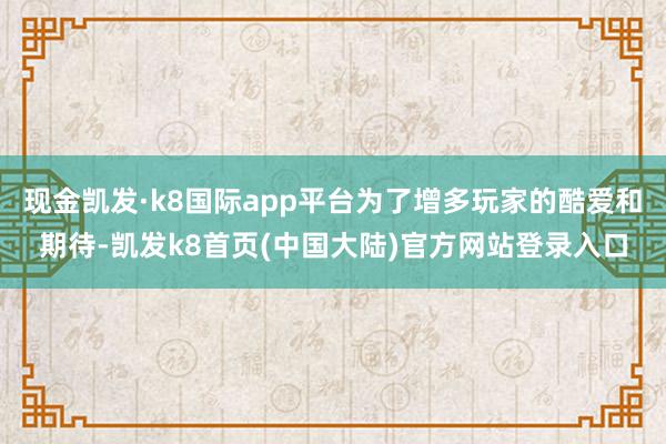 现金凯发·k8国际app平台为了增多玩家的酷爱和期待-凯发k8首页(中国大陆)官方网站登录入口