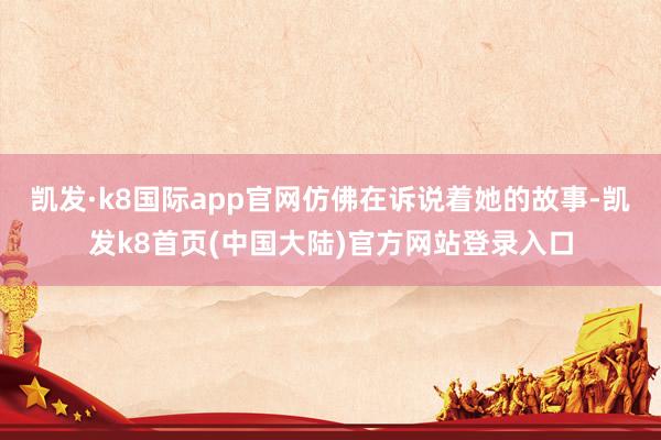 凯发·k8国际app官网仿佛在诉说着她的故事-凯发k8首页(中国大陆)官方网站登录入口