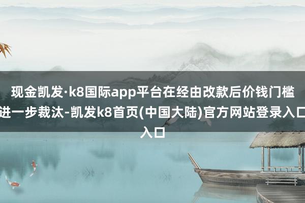 现金凯发·k8国际app平台在经由改款后价钱门槛进一步裁汰-凯发k8首页(中国大陆)官方网站登录入口