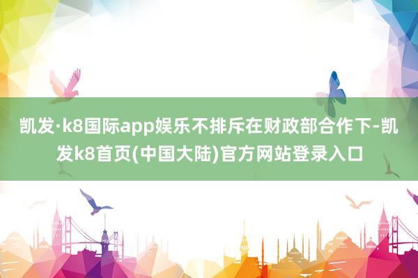 凯发·k8国际app娱乐不排斥在财政部合作下-凯发k8首页(中国大陆)官方网站登录入口