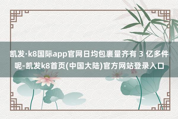 凯发·k8国际app官网日均包裹量齐有 3 亿多件呢-凯发k8首页(中国大陆)官方网站登录入口