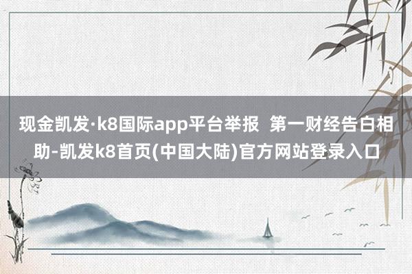 现金凯发·k8国际app平台举报  第一财经告白相助-凯发k8首页(中国大陆)官方网站登录入口