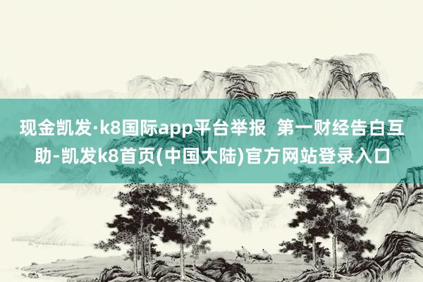 现金凯发·k8国际app平台举报  第一财经告白互助-凯发k8首页(中国大陆)官方网站登录入口