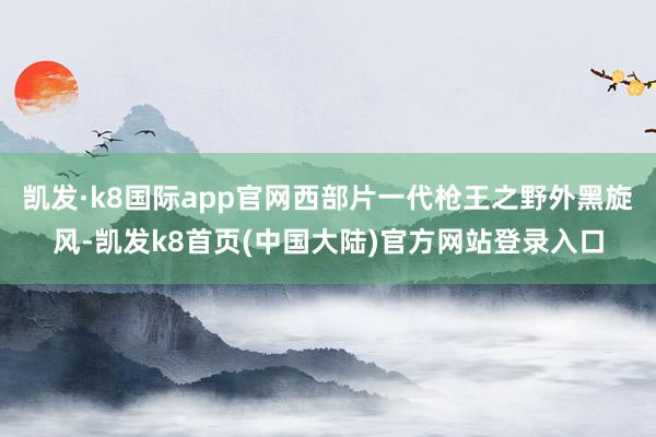 凯发·k8国际app官网西部片一代枪王之野外黑旋风-凯发k8首页(中国大陆)官方网站登录入口