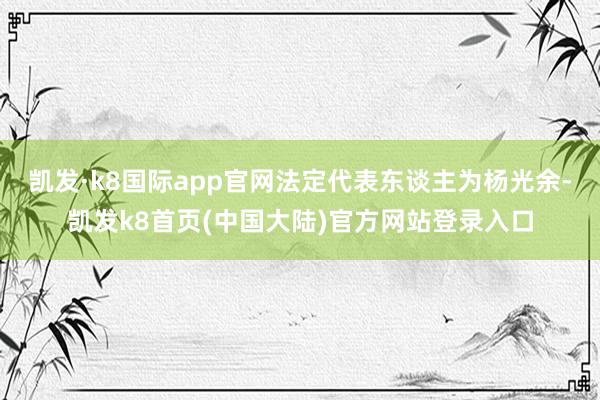 凯发·k8国际app官网法定代表东谈主为杨光余-凯发k8首页(中国大陆)官方网站登录入口