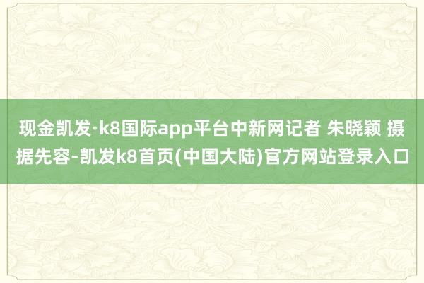 现金凯发·k8国际app平台中新网记者 朱晓颖 摄据先容-凯发k8首页(中国大陆)官方网站登录入口