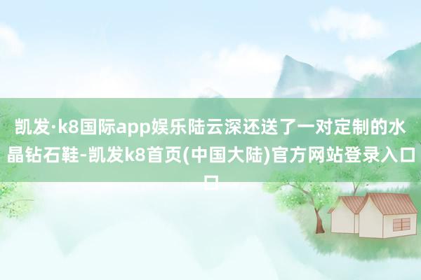 凯发·k8国际app娱乐陆云深还送了一对定制的水晶钻石鞋-凯发k8首页(中国大陆)官方网站登录入口