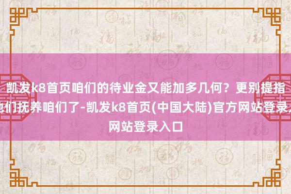 凯发k8首页咱们的待业金又能加多几何？更别提指望他们抚养咱们了-凯发k8首页(中国大陆)官方网站登录入口