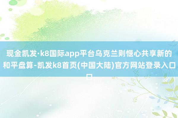 现金凯发·k8国际app平台乌克兰则惬心共享新的和平盘算-凯发k8首页(中国大陆)官方网站登录入口