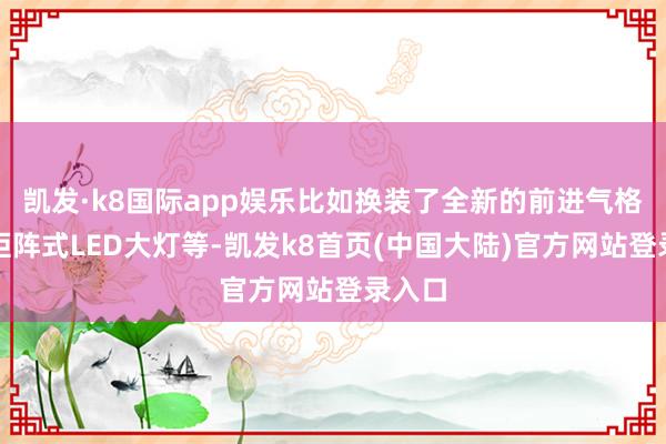 凯发·k8国际app娱乐比如换装了全新的前进气格栅、矩阵式LED大灯等-凯发k8首页(中国大陆)官方网站登录入口